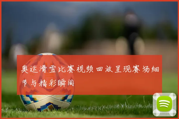 奥运滑雪比赛视频回放呈现赛场细节与精彩瞬间