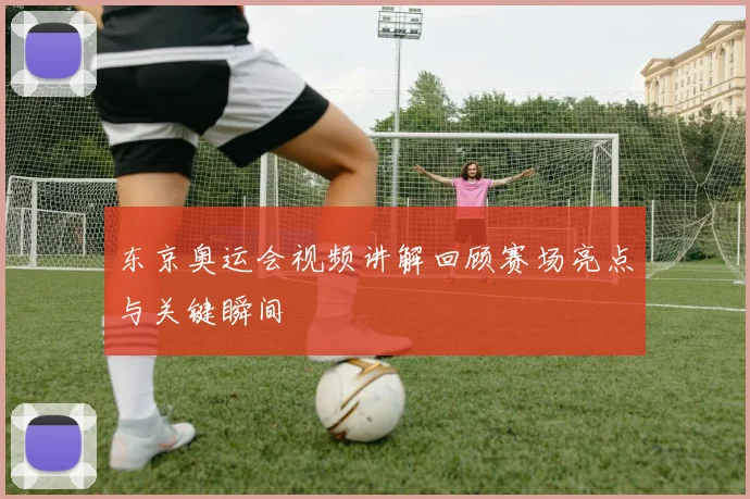 东京奥运会视频讲解回顾赛场亮点与关键瞬间