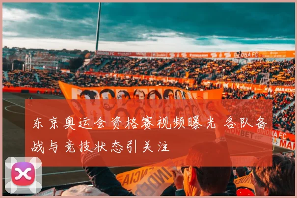 东京奥运会资格赛视频曝光 各队备战与竞技状态引关注
