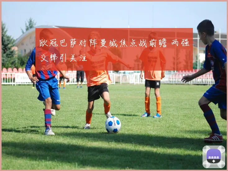 欧冠巴萨对阵曼城焦点战前瞻 两强交锋引关注