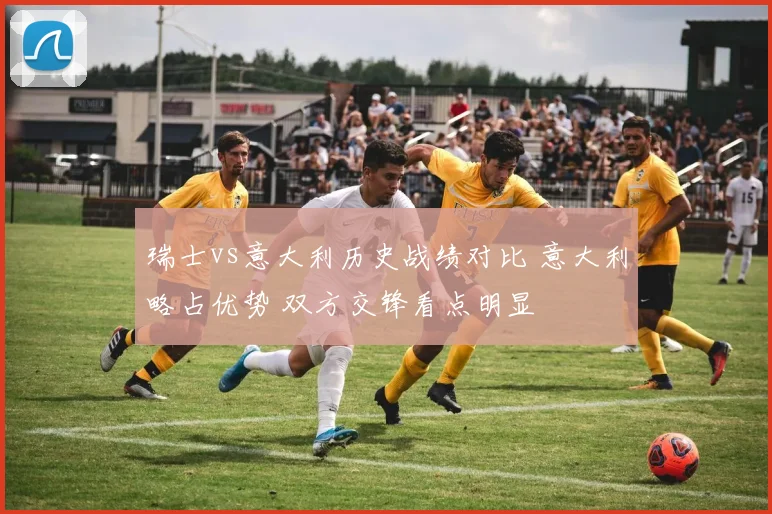 瑞士vs意大利历史战绩对比 意大利略占优势 双方交锋看点明显