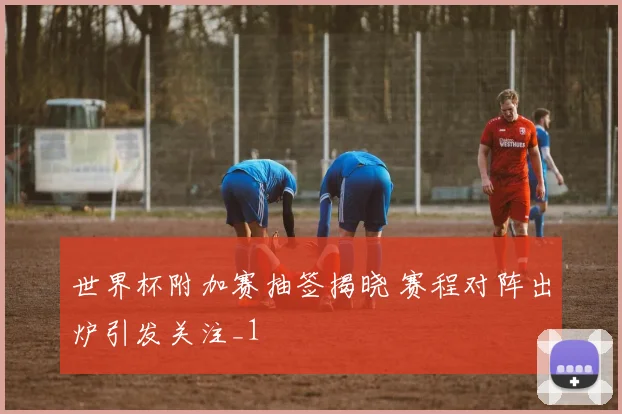 世界杯附加赛抽签揭晓 赛程对阵出炉引发关注_1