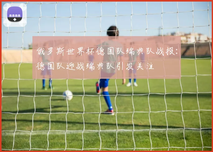 俄罗斯世界杯德国队瑞典队战报:德国队迎战瑞典队引发关注