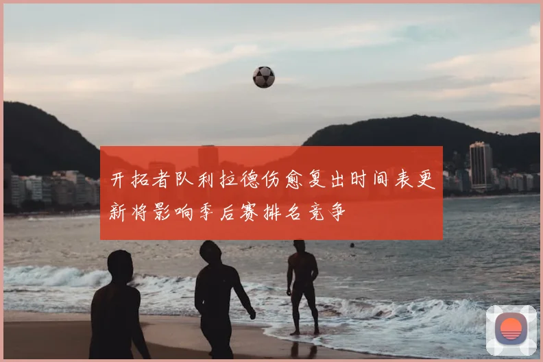 开拓者队利拉德伤愈复出时间表更新将影响季后赛排名竞争