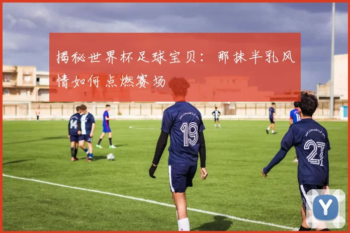 揭秘世界杯足球宝贝:那抹半乳风情如何点燃赛场