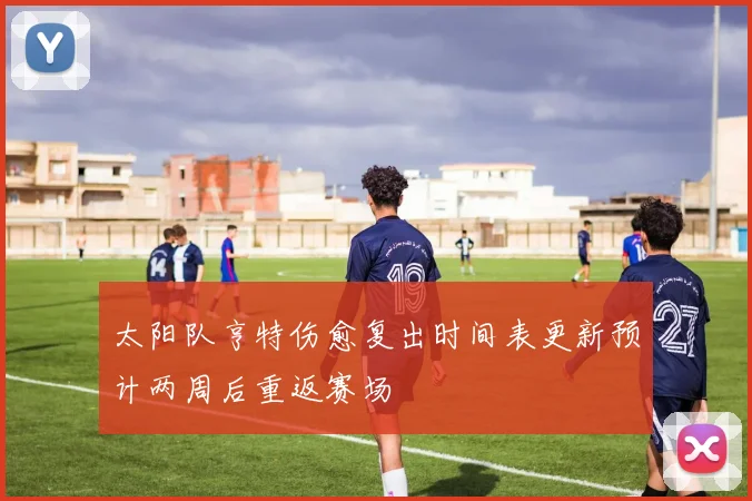 太阳队亨特伤愈复出时间表更新预计两周后重返赛场