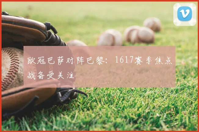 欧冠巴萨对阵巴黎:1617赛季焦点战备受关注