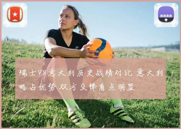 瑞士vs意大利历史战绩对比 意大利略占优势 双方交锋看点明显