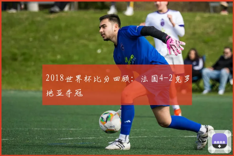2018世界杯比分回顾:法国4-2克罗地亚夺冠