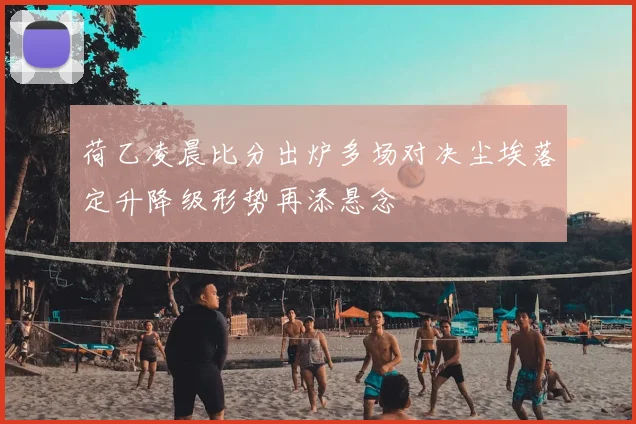 荷乙凌晨比分出炉多场对决尘埃落定升降级形势再添悬念