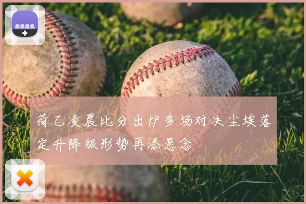 荷乙凌晨比分出炉多场对决尘埃落定升降级形势再添悬念