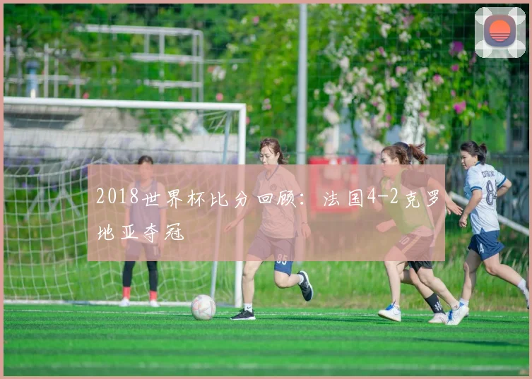 2018世界杯比分回顾:法国4-2克罗地亚夺冠