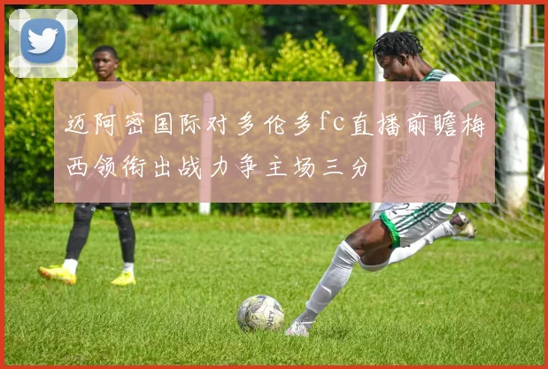 迈阿密国际对多伦多fc直播前瞻梅西领衔出战力争主场三分