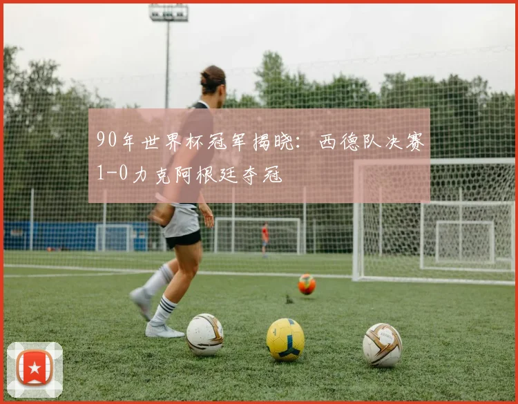 90年世界杯冠军揭晓:西德队决赛1-0力克阿根廷夺冠