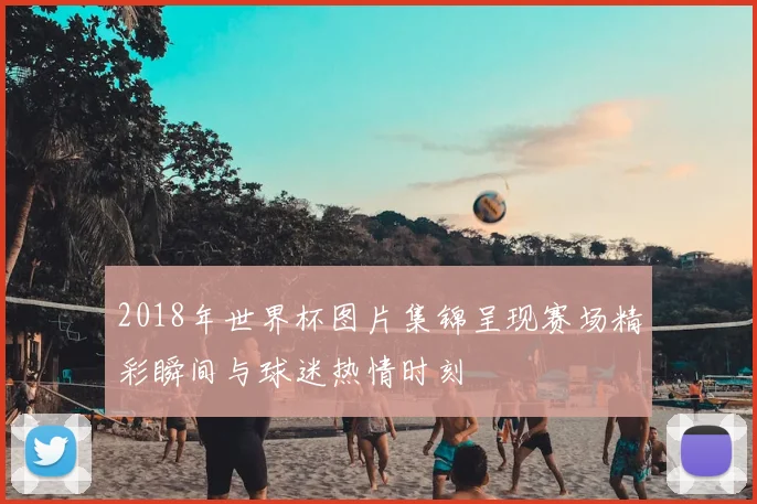 2018年世界杯图片集锦呈现赛场精彩瞬间与球迷热情时刻
