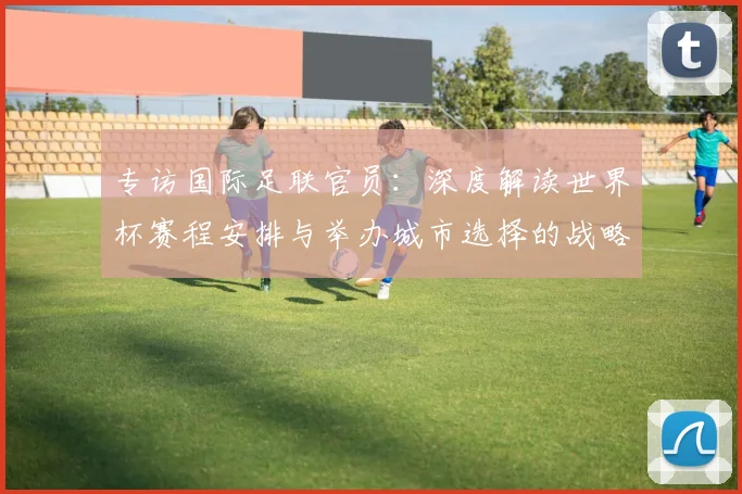 专访国际足联官员：深度解读世界杯赛程安排与举办城市选择的战略考量
