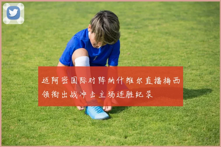 迈阿密国际对阵纳什维尔直播梅西领衔出战冲击主场连胜纪录