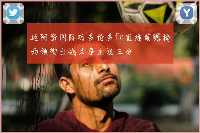 迈阿密国际对多伦多fc直播前瞻梅西领衔出战力争主场三分