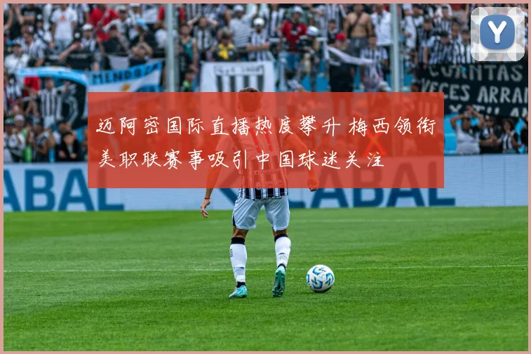 迈阿密国际直播热度攀升 梅西领衔美职联赛事吸引中国球迷关注