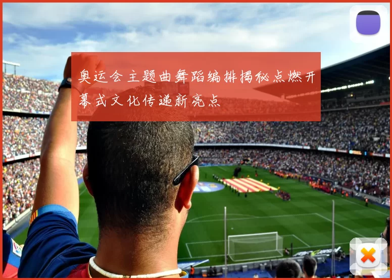 奥运会主题曲舞蹈编排揭秘点燃开幕式文化传递新亮点