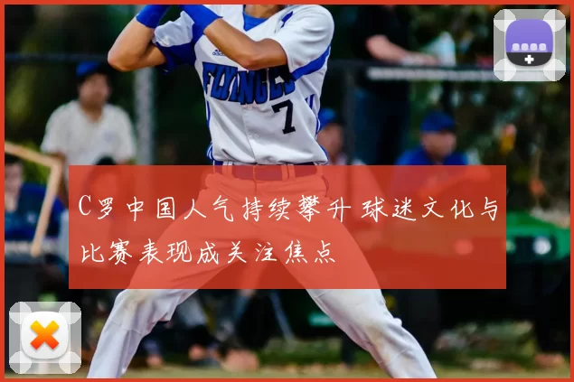 C罗中国人气持续攀升 球迷文化与比赛表现成关注焦点