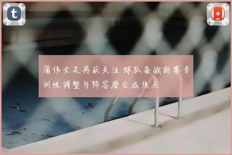 蒲伟女足再获关注 球队备战新赛季训练调整与阵容磨合成焦点