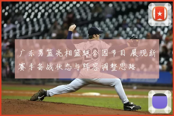 广东男篮亮相篮球公园节目 展现新赛季备战状态与阵容调整思路