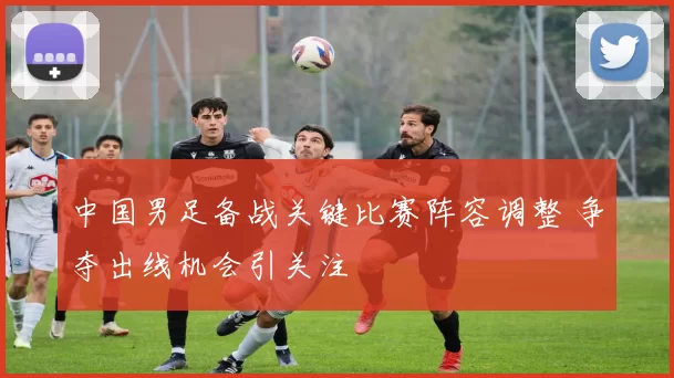 中国男足备战关键比赛阵容调整 争夺出线机会引关注