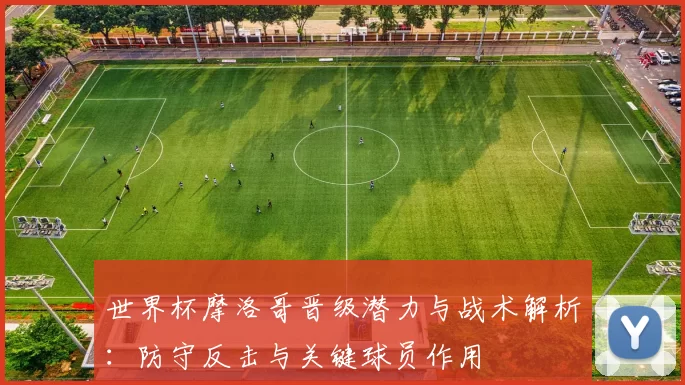 世界杯摩洛哥晋级潜力与战术解析:防守反击与关键球员作用