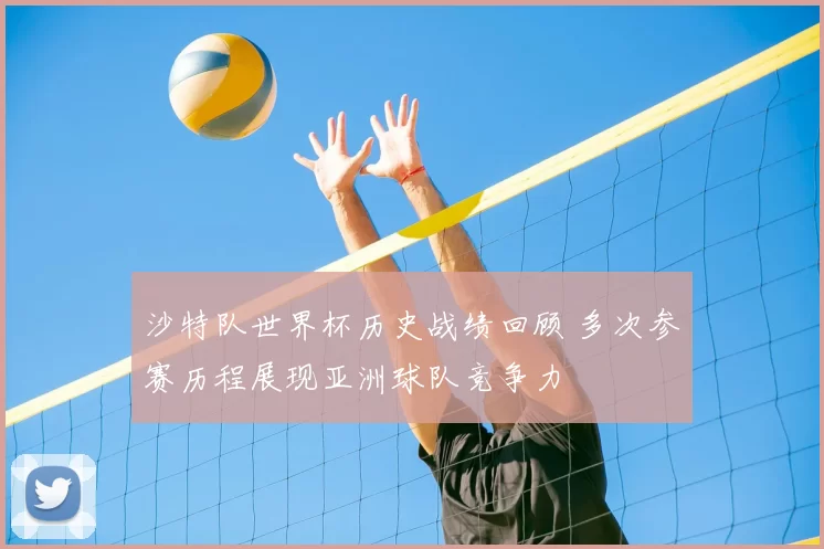 沙特队世界杯历史战绩回顾 多次参赛历程展现亚洲球队竞争力