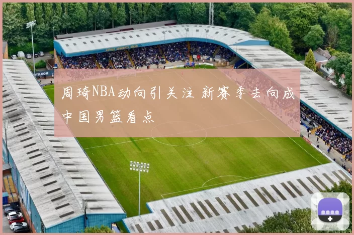 周琦NBA动向引关注 新赛季去向成中国男篮看点