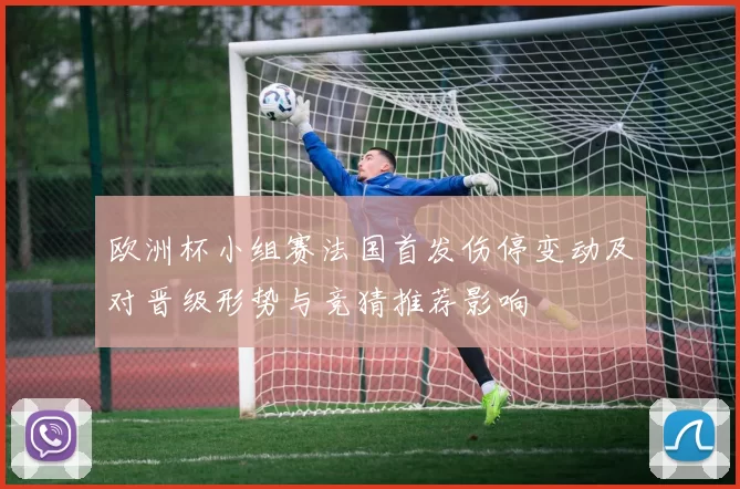 欧洲杯小组赛法国首发伤停变动及对晋级形势与竞猜推荐影响