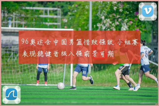 96奥运会中国男篮惜败强敌 小组赛表现稳健晋级八强前景可期