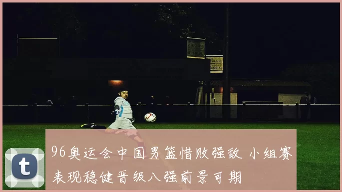 96奥运会中国男篮惜败强敌 小组赛表现稳健晋级八强前景可期