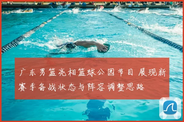 广东男篮亮相篮球公园节目 展现新赛季备战状态与阵容调整思路