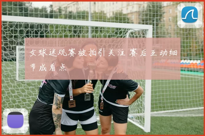 女球迷观赛被拍引关注 赛后互动细节成看点