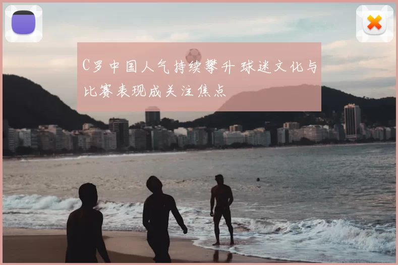 C罗中国人气持续攀升 球迷文化与比赛表现成关注焦点