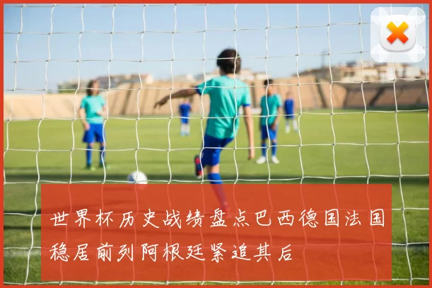 世界杯历史战绩盘点巴西德国法国稳居前列阿根廷紧追其后