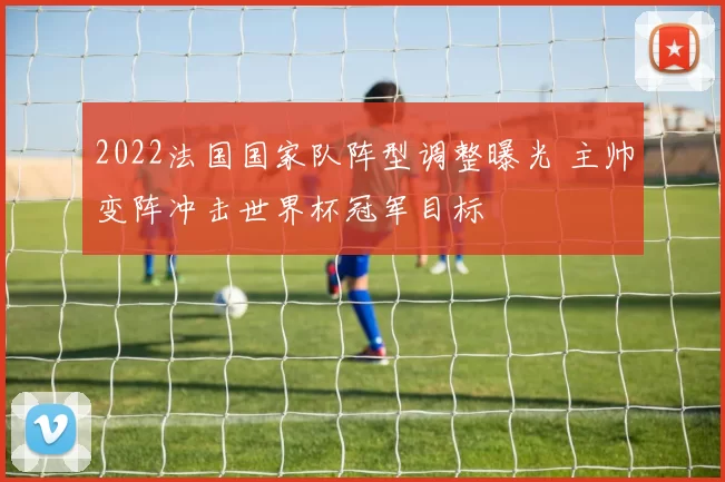 2022法国国家队阵型调整曝光 主帅变阵冲击世界杯冠军目标