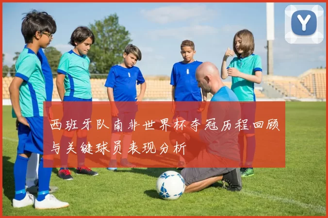 西班牙队南非世界杯夺冠历程回顾与关键球员表现分析