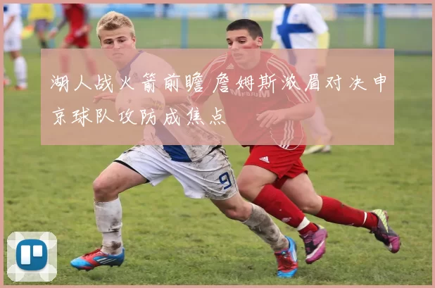 湖人战火箭前瞻 詹姆斯浓眉对决申京球队攻防成焦点