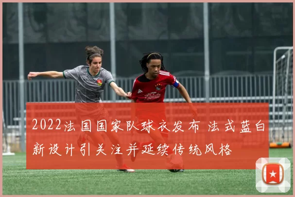 2022法国国家队球衣发布 法式蓝白新设计引关注并延续传统风格