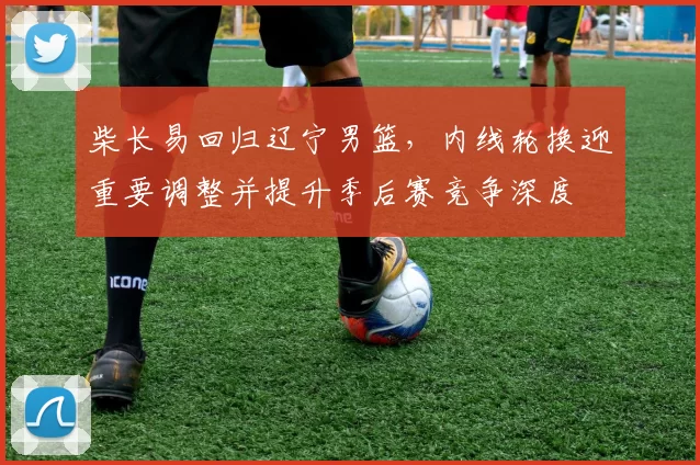 柴长易回归辽宁男篮,内线轮换迎重要调整并提升季后赛竞争深度