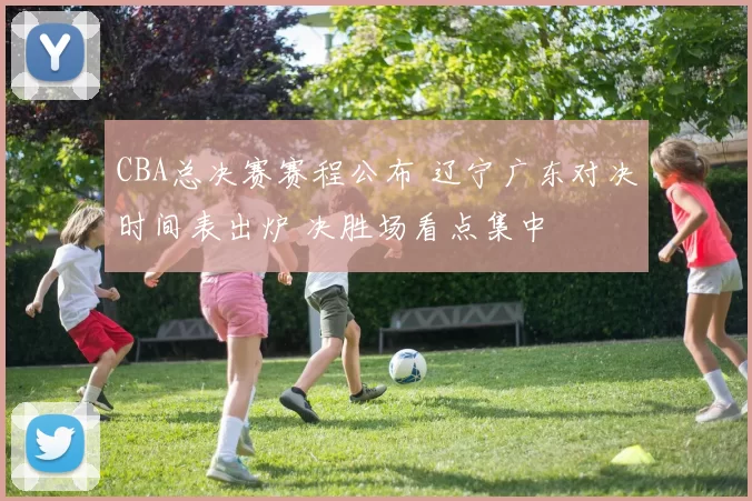CBA总决赛赛程公布 辽宁广东对决时间表出炉 决胜场看点集中