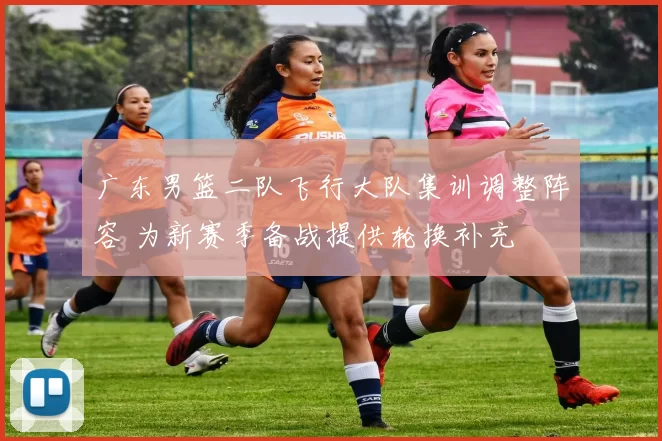 广东男篮二队飞行大队集训调整阵容 为新赛季备战提供轮换补充