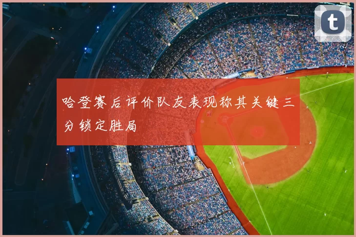 哈登赛后评价队友表现称其关键三分锁定胜局