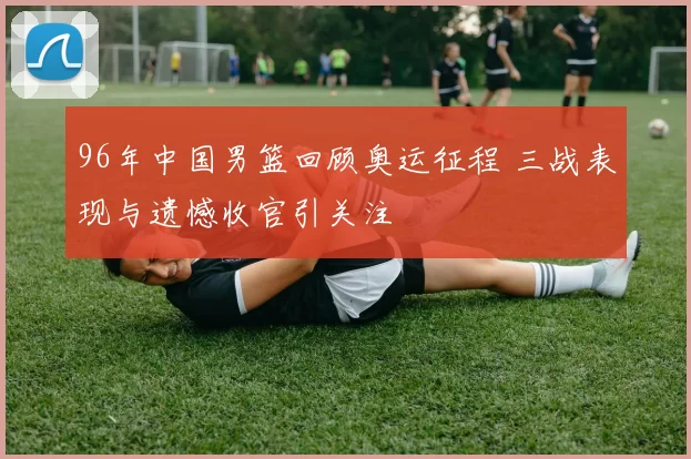 96年中国男篮回顾奥运征程 三战表现与遗憾收官引关注