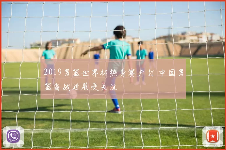 2019男篮世界杯热身赛开打 中国男篮备战进展受关注