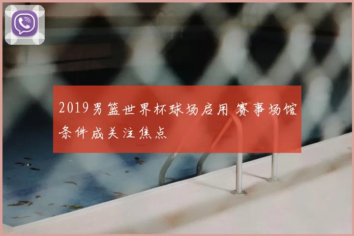 2019男篮世界杯球场启用 赛事场馆条件成关注焦点