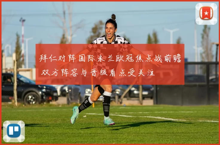 拜仁对阵国际米兰欧冠焦点战前瞻 双方阵容与晋级看点受关注